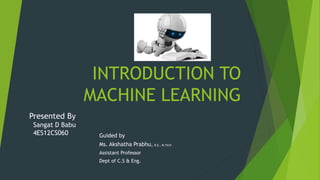 INTRODUCTION TO
MACHINE LEARNING
Guided by
Ms. Akshatha Prabhu, B.E., M.Tech
Assistant Professor
Dept of C.S & Eng.
Presented By
Sangat D Babu
4ES12CS060
 