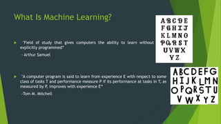 What Is Machine Learning?
 "Field of study that gives computers the ability to learn without being
explicitly programmed“
- Arthur Samuel
 "A computer program is said to learn from experience E with respect to some
class of tasks T and performance measure P if its performance at tasks in T, as
measured by P, improves with experience E“
-Tom M. Mitchell
 