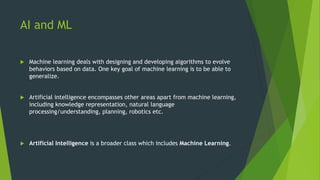 AI and ML
 Machine learning deals with designing and developing algorithms to evolve
behaviors based on data. One key goal of machine learning is to be able to
generalize.
 Artificial intelligence encompasses other areas apart from machine learning,
including knowledge representation, natural language
processing/understanding, planning, robotics etc.
 Artificial Intelligence is a broader class which includes Machine Learning.
 