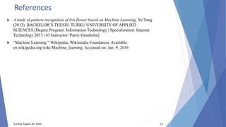 References
 A study of pattern recognition of Iris flower based on Machine Learning. Yu Yang
(2013). BACHELOR’S THESIS. TURKU UNIVERSITY OF APPLIED
SCIENCES.[Degree Program: Information Technology | Specialization: Internet
Technology 2013 | 43 Instructor: Patric Granholm]
 “Machine Learning.” Wikipedia, Wikimedia Foundation, Available:
en.wikipedia.org/wiki/Machine_learning. Accessed on: Jan. 9, 2019.
Sunday, August 30, 2020 11
 