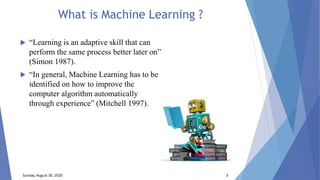 What is Machine Learning ?
 “Learning is an adaptive skill that can
perform the same process better later on”
(Simon 1987).
 “In general, Machine Learning has to be
identified on how to improve the
computer algorithm automatically
through experience” (Mitchell 1997).
Sunday, August 30, 2020 3
 