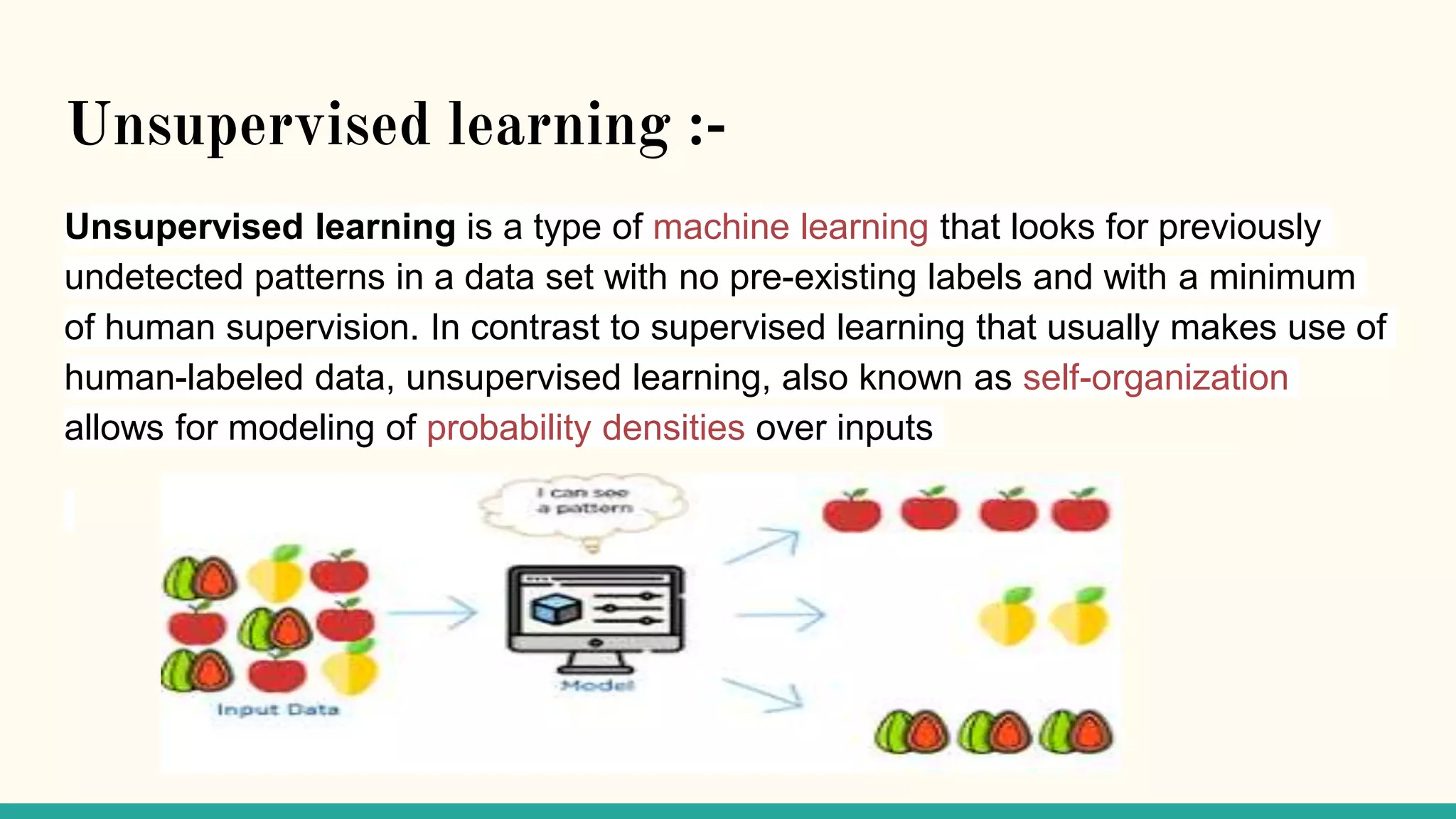Unsupervised learning :-
Unsupervised learning is a type of machine learning that looks for previously
undetected patterns in a data set with no pre-existing labels and with a minimum
of human supervision. In contrast to supervised learning that usually makes use of
human-labeled data, unsupervised learning, also known as self-organization
allows for modeling of probability densities over inputs
 