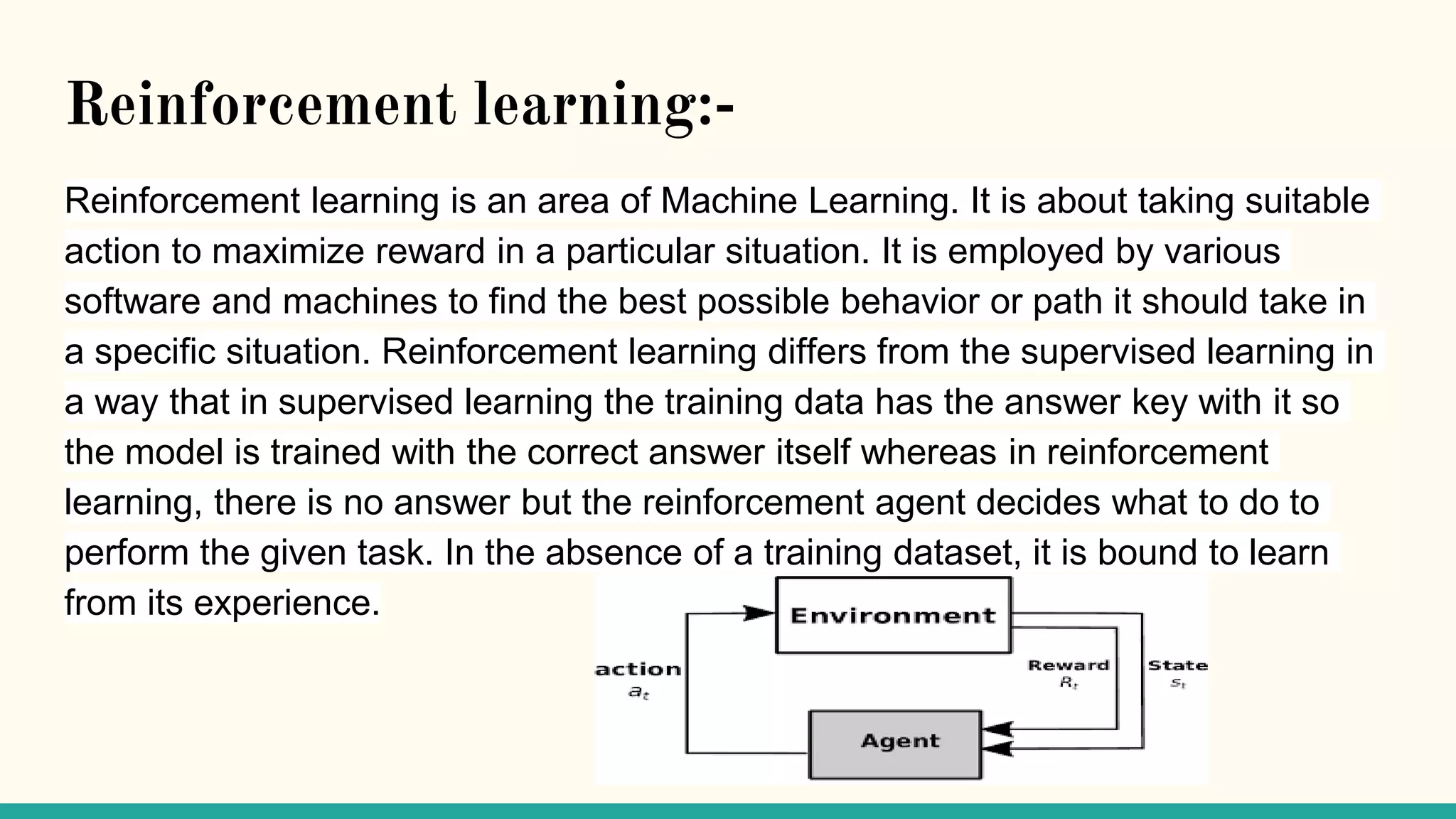 Reinforcement learning:-
Reinforcement learning is an area of Machine Learning. It is about taking suitable
action to maximize reward in a particular situation. It is employed by various
software and machines to find the best possible behavior or path it should take in
a specific situation. Reinforcement learning differs from the supervised learning in
a way that in supervised learning the training data has the answer key with it so
the model is trained with the correct answer itself whereas in reinforcement
learning, there is no answer but the reinforcement agent decides what to do to
perform the given task. In the absence of a training dataset, it is bound to learn
from its experience.
 