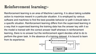 Reinforcement learning:-
Reinforcement learning is an area of Machine Learning. It is about taking suitable
action to maximize reward in a particular situation. It is employed by various
software and machines to find the best possible behavior or path it should take in
a specific situation. Reinforcement learning differs from the supervised learning in
a way that in supervised learning the training data has the answer key with it so
the model is trained with the correct answer itself whereas in reinforcement
learning, there is no answer but the reinforcement agent decides what to do to
perform the given task. In the absence of a training dataset, it is bound to learn
from its experience.
 