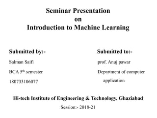 Seminar Presentation
on
Introduction to Machine Learning
Submitted by:-
Salman Saifi
BCA 5th semester
180733106077
Submitted to:-
prof. Anuj pawar
Department of computer
application
Hi-tech Institute of Engineering & Technology, Ghaziabad
Session:- 2018-21
 