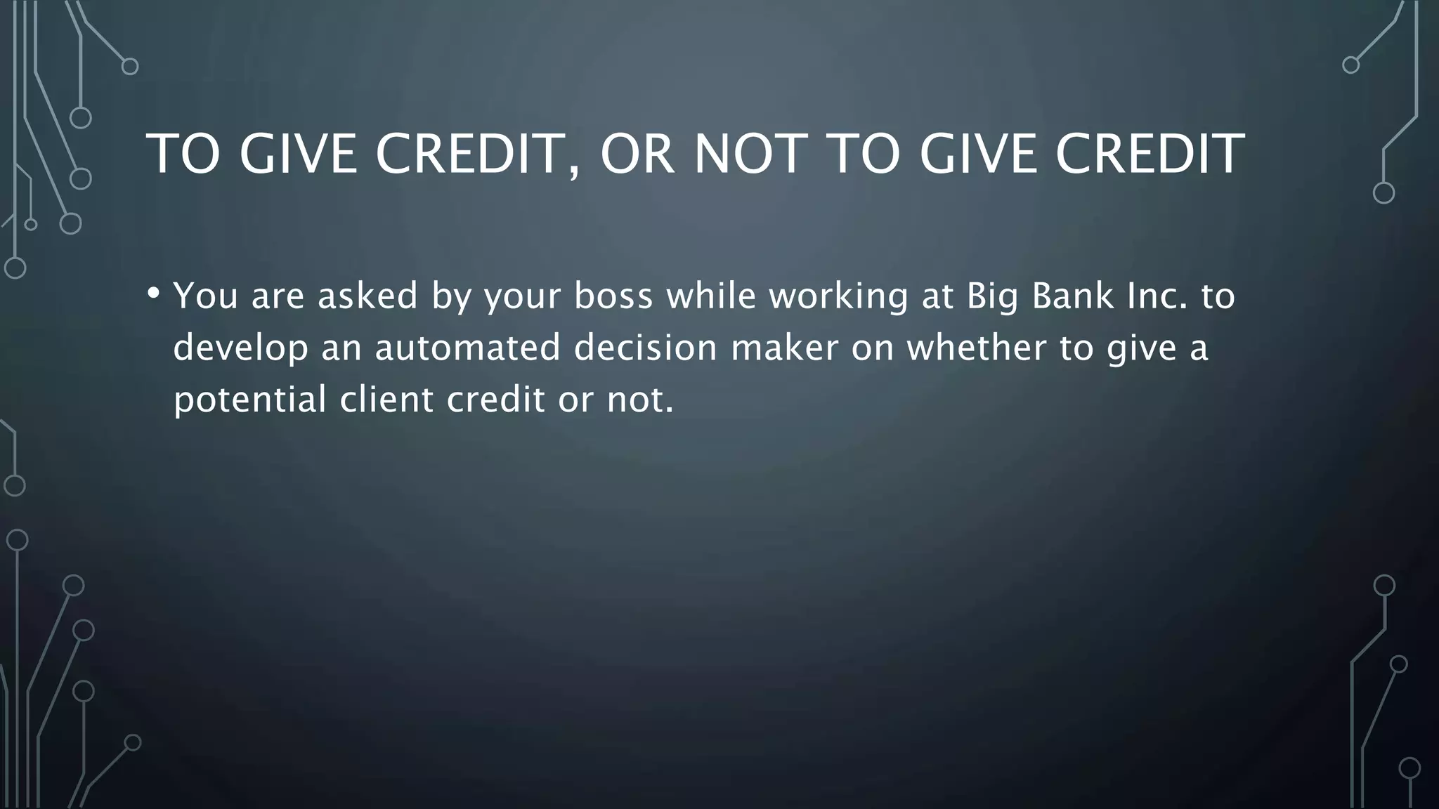 TO GIVE CREDIT, OR NOT TO GIVE CREDIT
• You are asked by your boss while working at Big Bank Inc. to
develop an automated decision maker on whether to give a
potential client credit or not.
 