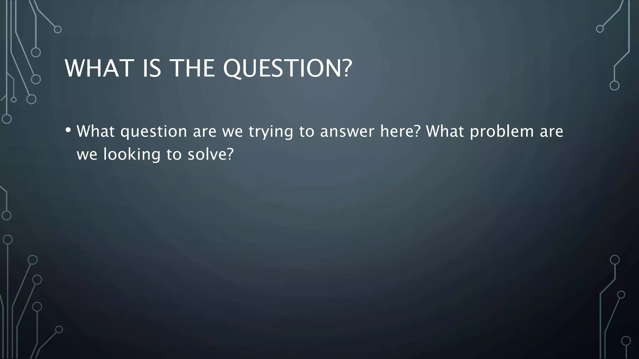 WHAT IS THE QUESTION?
• What question are we trying to answer here? What problem are
we looking to solve?
 