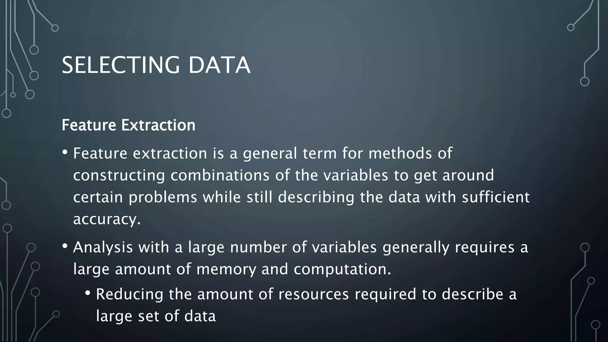 SELECTING DATA
Feature Extraction
• Feature extraction is a general term for methods of
constructing combinations of the variables to get around
certain problems while still describing the data with sufficient
accuracy.
• Analysis with a large number of variables generally requires a
large amount of memory and computation.
• Reducing the amount of resources required to describe a
large set of data
 