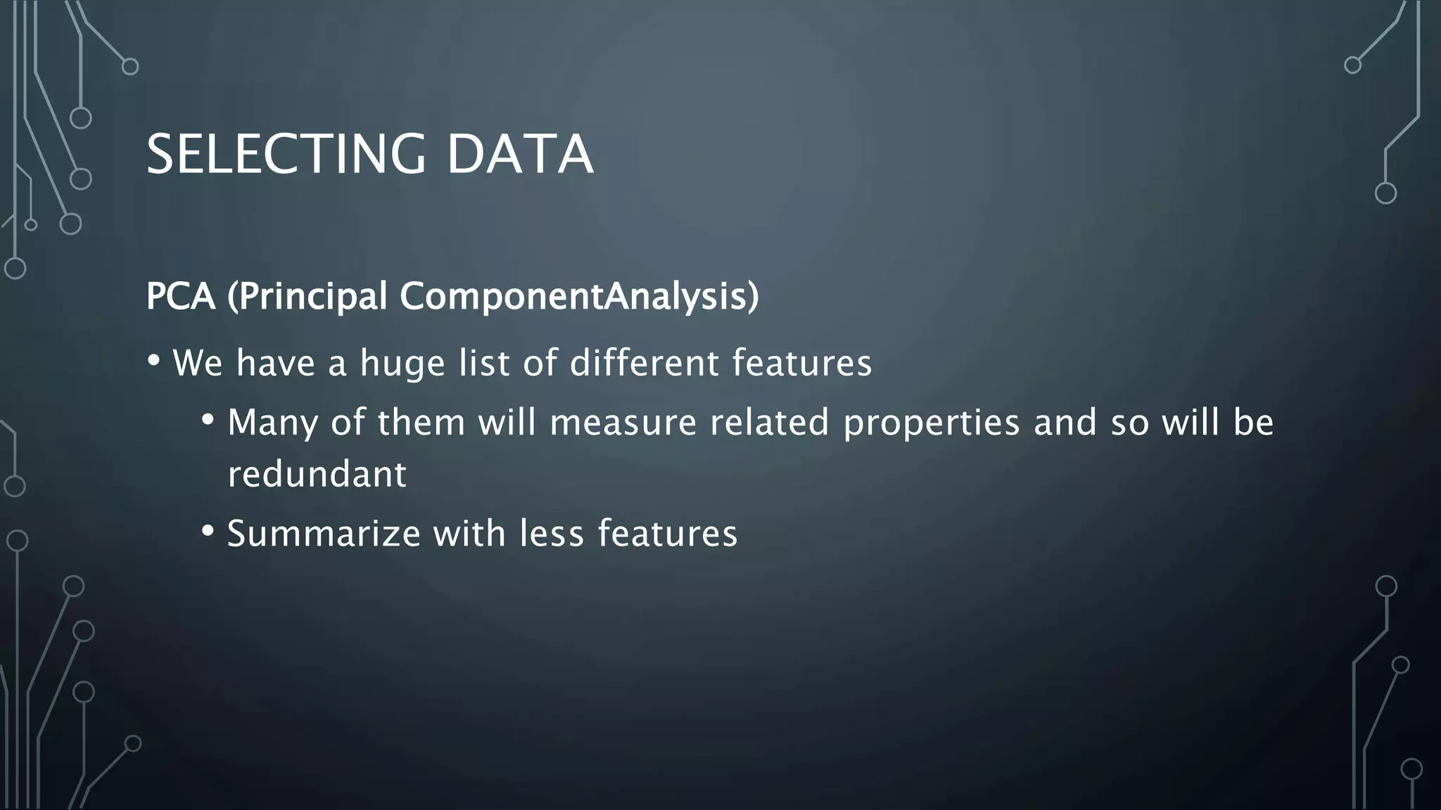 SELECTING DATA
PCA (Principal ComponentAnalysis)
• We have a huge list of different features
• Many of them will measure related properties and so will be
redundant
• Summarize with less features
 