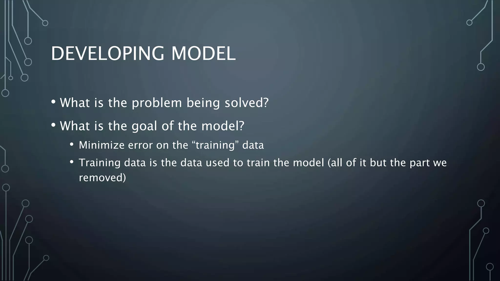 DEVELOPING MODEL
• What is the problem being solved?
• What is the goal of the model?
• Minimize error on the “training” data
• Training data is the data used to train the model (all of it but the part we
removed)
 