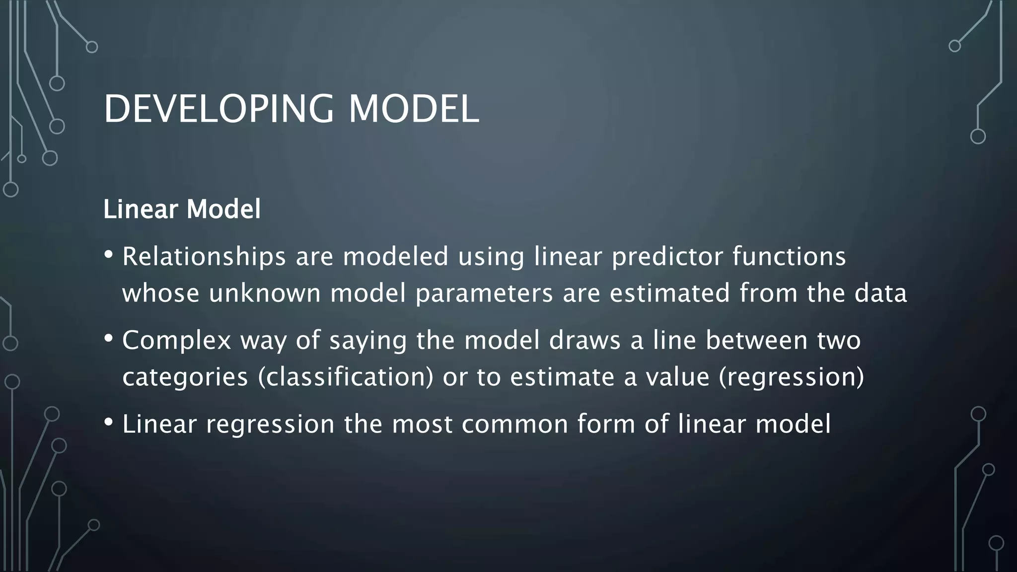 DEVELOPING MODEL
Linear Model
• Relationships are modeled using linear predictor functions
whose unknown model parameters are estimated from the data
• Complex way of saying the model draws a line between two
categories (classification) or to estimate a value (regression)
• Linear regression the most common form of linear model
 