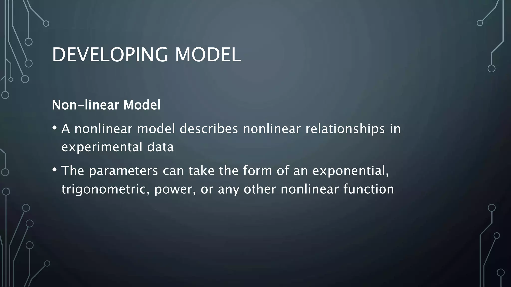 DEVELOPING MODEL
Non-linear Model
• A nonlinear model describes nonlinear relationships in
experimental data
• The parameters can take the form of an exponential,
trigonometric, power, or any other nonlinear function
 