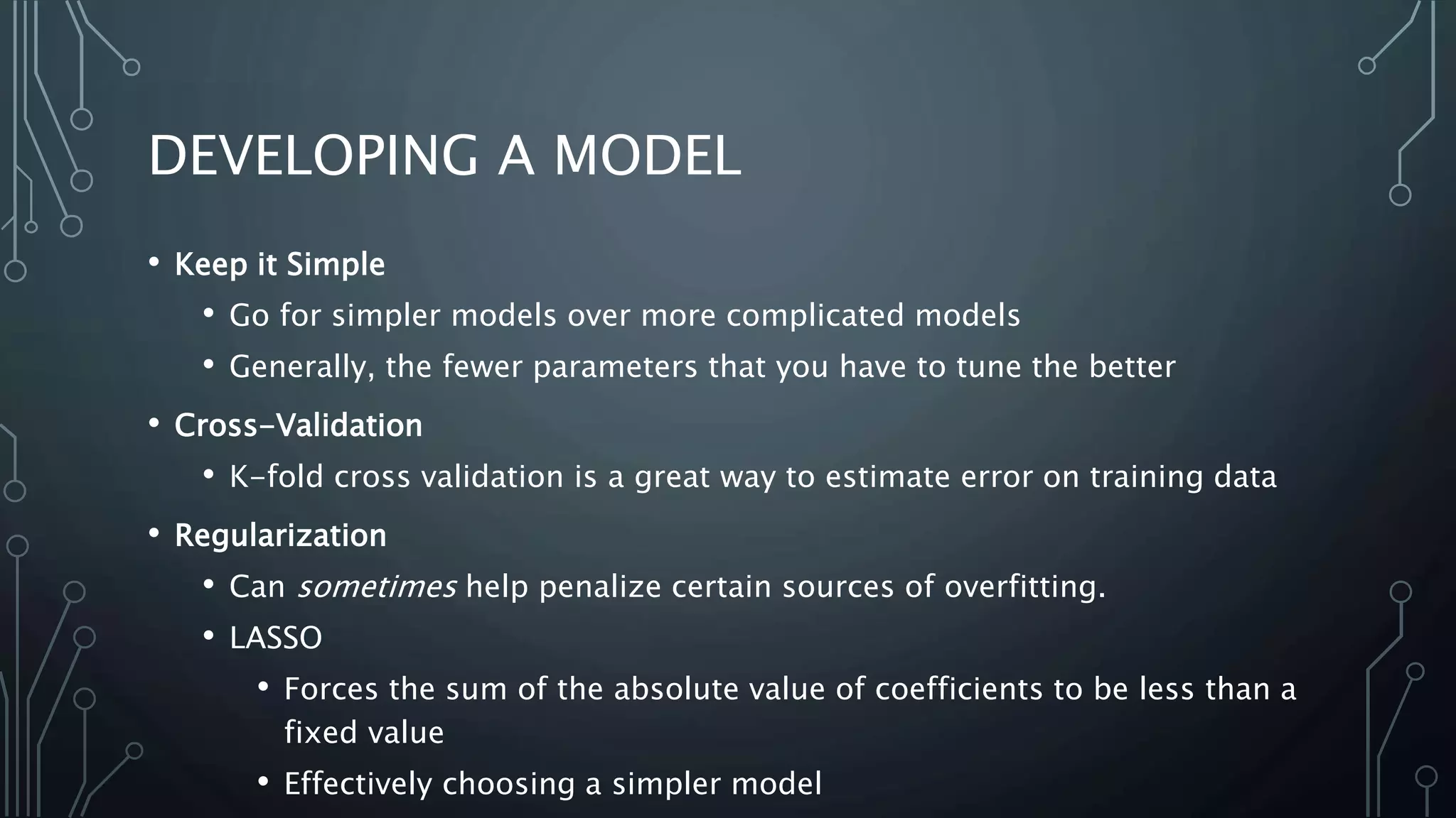 DEVELOPING A MODEL
• Keep it Simple
• Go for simpler models over more complicated models
• Generally, the fewer parameters that you have to tune the better
• Cross-Validation
• K-fold cross validation is a great way to estimate error on training data
• Regularization
• Can sometimes help penalize certain sources of overfitting.
• LASSO
• Forces the sum of the absolute value of coefficients to be less than a
fixed value
• Effectively choosing a simpler model
 