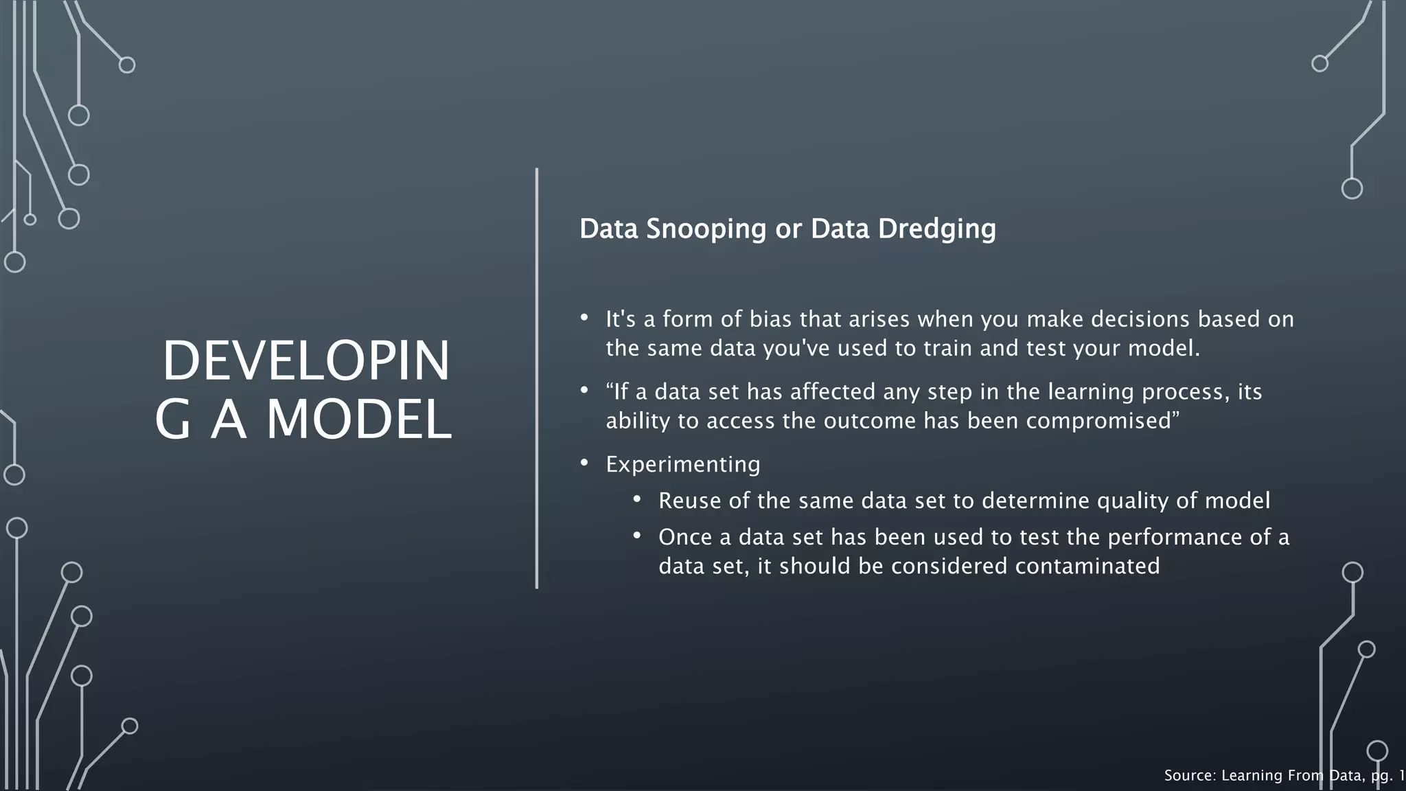 DEVELOPIN
G A MODEL
Data Snooping or Data Dredging
• It's a form of bias that arises when you make decisions based on
the same data you've used to train and test your model.
• “If a data set has affected any step in the learning process, its
ability to access the outcome has been compromised”
• Experimenting
• Reuse of the same data set to determine quality of model
• Once a data set has been used to test the performance of a
data set, it should be considered contaminated
Source: Learning From Data, pg. 1
 