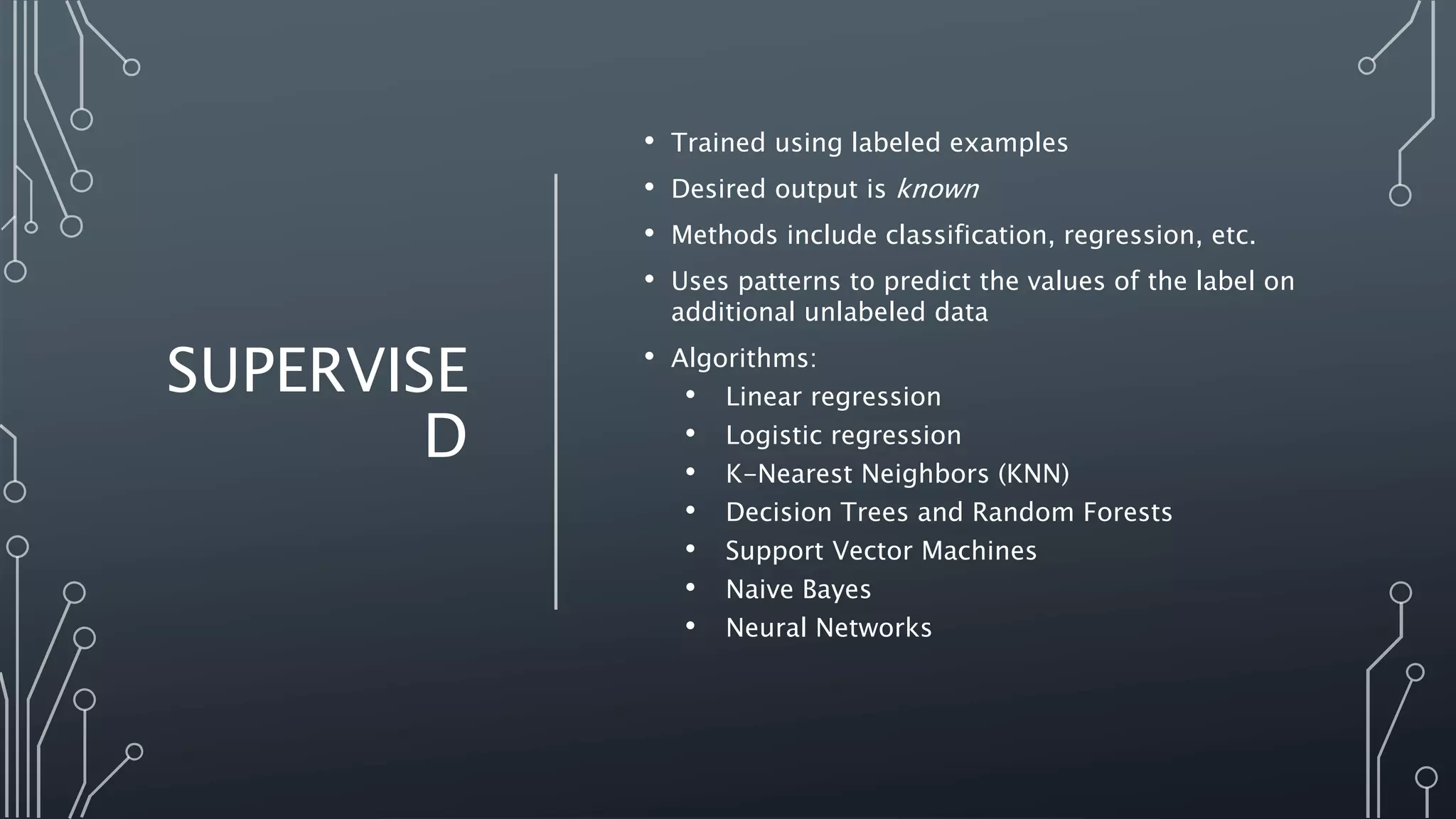 SUPERVISE
D
• Trained using labeled examples
• Desired output is known
• Methods include classification, regression, etc.
• Uses patterns to predict the values of the label on
additional unlabeled data
• Algorithms:
• Linear regression
• Logistic regression
• K-Nearest Neighbors (KNN)
• Decision Trees and Random Forests
• Support Vector Machines
• Naive Bayes
• Neural Networks
 