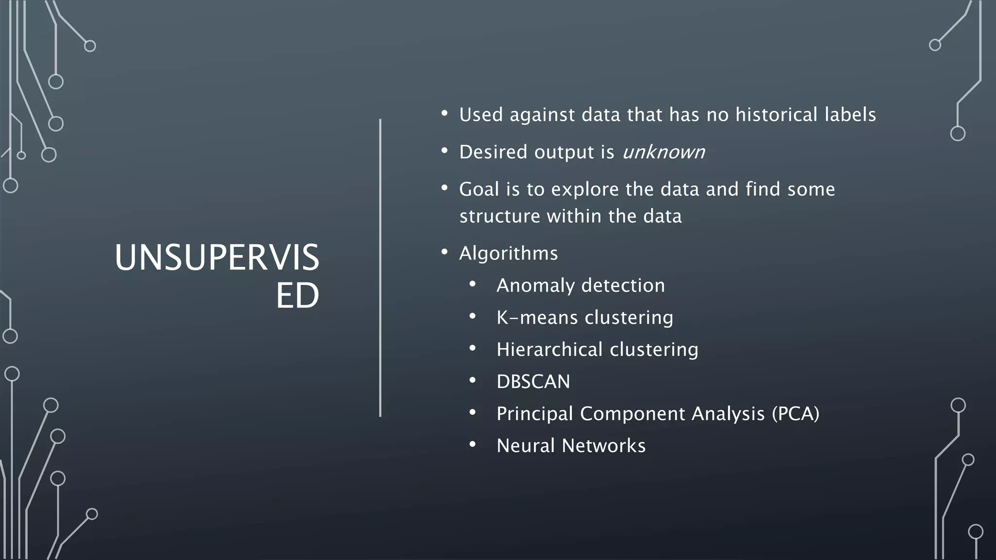 UNSUPERVIS
ED
• Used against data that has no historical labels
• Desired output is unknown
• Goal is to explore the data and find some
structure within the data
• Algorithms
• Anomaly detection
• K-means clustering
• Hierarchical clustering
• DBSCAN
• Principal Component Analysis (PCA)
• Neural Networks
 