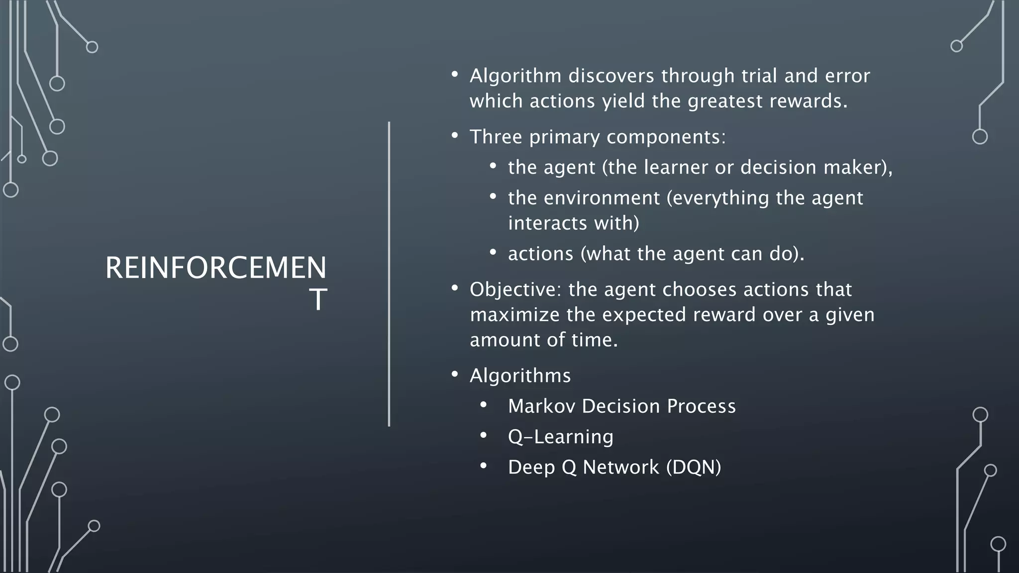REINFORCEMEN
T
• Algorithm discovers through trial and error
which actions yield the greatest rewards.
• Three primary components:
• the agent (the learner or decision maker),
• the environment (everything the agent
interacts with)
• actions (what the agent can do).
• Objective: the agent chooses actions that
maximize the expected reward over a given
amount of time.
• Algorithms
• Markov Decision Process
• Q-Learning
• Deep Q Network (DQN)
 