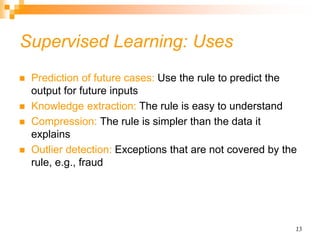 13
Supervised Learning: Uses
 Prediction of future cases: Use the rule to predict the
output for future inputs
 Knowledge extraction: The rule is easy to understand
 Compression: The rule is simpler than the data it
explains
 Outlier detection: Exceptions that are not covered by the
rule, e.g., fraud
 