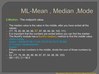 2.Median - The midpoint value.
 The median value is the value in the middle, after you have sorted all the
values:
 (77, 78, 85, 86, 86, 86, 87, 87, 88, 94, 99, 103, 111)
 It is important that the numbers are sorted before you can find the median
 The NumPy module has a NumPy median() method to find the middle value.
 import numpy
speed = [99,86,87,88,111,86,103,87,94,78,77,85,86]
x = numpy. median(speed)
print(x)
 If there are two numbers in the middle, divide the sum of those numbers by
two.
 Ex. (77, 78, 85, 86, 86, 86, 87, 87, 94, 98, 99, 103)
 (86 + 87) / 2 = 86.5
Mrs.Harsha Patil,Dr.D.Y.Patil ACS College,Pimpri,Pune
 