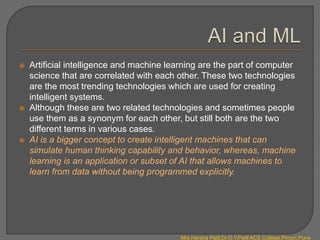  Artificial intelligence and machine learning are the part of computer
science that are correlated with each other. These two technologies
are the most trending technologies which are used for creating
intelligent systems.
 Although these are two related technologies and sometimes people
use them as a synonym for each other, but still both are the two
different terms in various cases.
 AI is a bigger concept to create intelligent machines that can
simulate human thinking capability and behavior, whereas, machine
learning is an application or subset of AI that allows machines to
learn from data without being programmed explicitly.
Mrs.Harsha Patil,Dr.D.Y.Patil ACS College,Pimpri,Pune
 