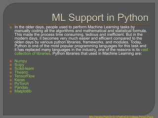  In the older days, people used to perform Machine Learning tasks by
manually coding all the algorithms and mathematical and statistical formula.
This made the process time consuming, tedious and inefficient. But in the
modern days, it becomes very much easier and efficient compared to the
olden days by various python libraries, frameworks, and modules. Today,
Python is one of the most popular programming languages for this task and
it has replaced many languages in the industry, one of the reasons is its vast
collection of libraries. Python libraries that used in Machine Learning are:
 Numpy
 Scipy
 Scikit-learn
 Theano
 TensorFlow
 Keras
 PyTorch
 Pandas
 Matplotlib
Mrs.Harsha Patil,Dr.D.Y.Patil ACS College,Pimpri,Pune
 