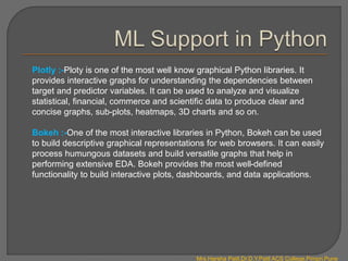 Plotly :-Ploty is one of the most well know graphical Python libraries. It
provides interactive graphs for understanding the dependencies between
target and predictor variables. It can be used to analyze and visualize
statistical, financial, commerce and scientific data to produce clear and
concise graphs, sub-plots, heatmaps, 3D charts and so on.
Bokeh :-One of the most interactive libraries in Python, Bokeh can be used
to build descriptive graphical representations for web browsers. It can easily
process humungous datasets and build versatile graphs that help in
performing extensive EDA. Bokeh provides the most well-defined
functionality to build interactive plots, dashboards, and data applications.
Mrs.Harsha Patil,Dr.D.Y.Patil ACS College,Pimpri,Pune
 