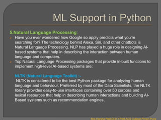 5.Natural Language Processing:
 Have you ever wondered how Google so apply predicts what you’re
searching for? The technology behind Alexa, Siri, and other chatbots is
Natural Language Processing. NLP has played a huge role in designing AI-
based systems that help in describing the interaction between human
language and computers.
 Top Natural Language Processing packages that provide in-built functions to
implement high-level AI-based systems are:
NLTK (Natural Language Toolkit) :-
NLTK is considered to be the best Python package for analyzing human
language and behaviour. Preferred by most of the Data Scientists, the NLTK
library provides easy-to-use interfaces containing over 50 corpora and
lexical resources that help in describing human interactions and building AI-
Based systems such as recommendation engines.
Mrs.Harsha Patil,Dr.D.Y.Patil ACS College,Pimpri,Pune
 