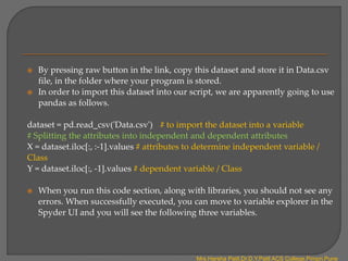  By pressing raw button in the link, copy this dataset and store it in Data.csv
file, in the folder where your program is stored.
 In order to import this dataset into our script, we are apparently going to use
pandas as follows.
dataset = pd.read_csv('Data.csv') # to import the dataset into a variable
# Splitting the attributes into independent and dependent attributes
X = dataset.iloc[:, :-1].values # attributes to determine independent variable /
Class
Y = dataset.iloc[:, -1].values # dependent variable / Class
 When you run this code section, along with libraries, you should not see any
errors. When successfully executed, you can move to variable explorer in the
Spyder UI and you will see the following three variables.
Mrs.Harsha Patil,Dr.D.Y.Patil ACS College,Pimpri,Pune
 