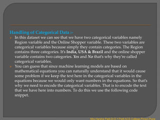 Handling of Categorical Data :-
 In this dataset we can see that we have two categorical variables namely
Region variable and the Online Shopper variable. These two variables are
categorical variables because simply they contain categories. The Region
contains three categories. It’s India, USA & Brazil and the online shopper
variable contains two categories. Yes and No that’s why they’re called
categorical variables.
 You can guess that since machine learning models are based on
mathematical equations you can naturally understand that it would cause
some problem if we keep the text here in the categorical variables in the
equations because we would only want numbers in the equations. So that’s
why we need to encode the categorical variables. That is to encode the text
that we have here into numbers. To do this we use the following code
snippet.
Mrs.Harsha Patil,Dr.D.Y.Patil ACS College,Pimpri,Pune
 