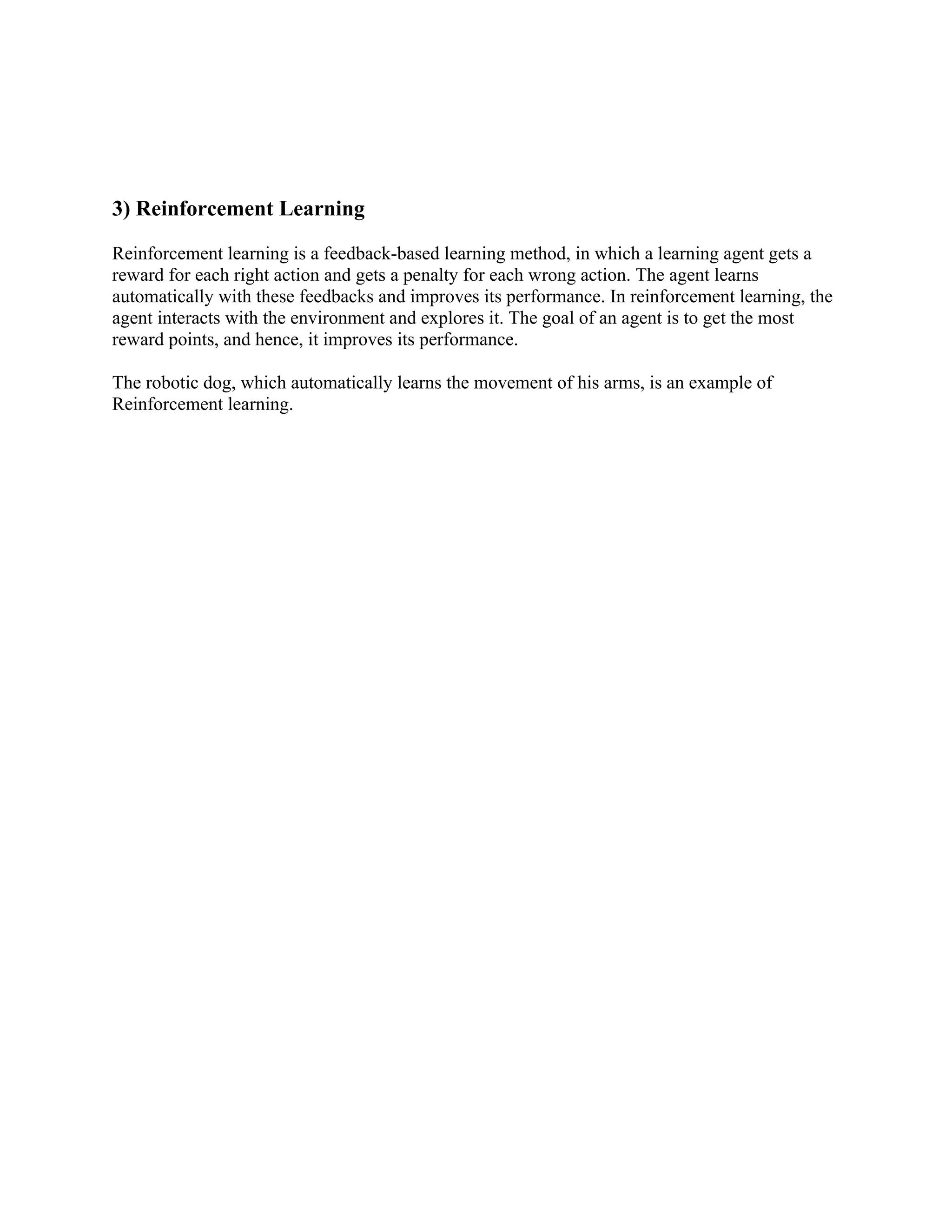 3) Reinforcement Learning
Reinforcement learning is a feedback-based learning method, in which a learning agent gets a
reward for each right action and gets a penalty for each wrong action. The agent learns
automatically with these feedbacks and improves its performance. In reinforcement learning, the
agent interacts with the environment and explores it. The goal of an agent is to get the most
reward points, and hence, it improves its performance.
The robotic dog, which automatically learns the movement of his arms, is an example of
Reinforcement learning.
 