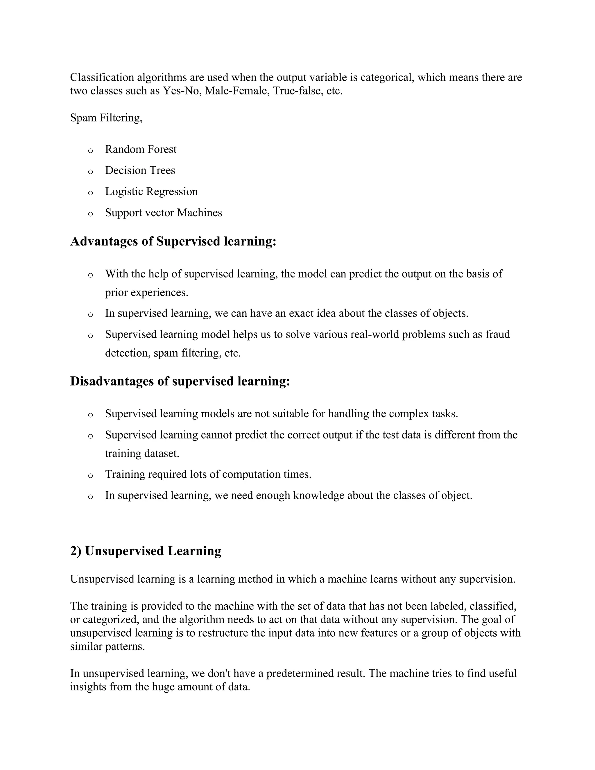 Classification algorithms are used when the output variable is categorical, which means there are
two classes such as Yes-No, Male-Female, True-false, etc.
Spam Filtering,
o Random Forest
o Decision Trees
o Logistic Regression
o Support vector Machines
Advantages of Supervised learning:
o With the help of supervised learning, the model can predict the output on the basis of
prior experiences.
o In supervised learning, we can have an exact idea about the classes of objects.
o Supervised learning model helps us to solve various real-world problems such as fraud
detection, spam filtering, etc.
Disadvantages of supervised learning:
o Supervised learning models are not suitable for handling the complex tasks.
o Supervised learning cannot predict the correct output if the test data is different from the
training dataset.
o Training required lots of computation times.
o In supervised learning, we need enough knowledge about the classes of object.
2) Unsupervised Learning
Unsupervised learning is a learning method in which a machine learns without any supervision.
The training is provided to the machine with the set of data that has not been labeled, classified,
or categorized, and the algorithm needs to act on that data without any supervision. The goal of
unsupervised learning is to restructure the input data into new features or a group of objects with
similar patterns.
In unsupervised learning, we don't have a predetermined result. The machine tries to find useful
insights from the huge amount of data.
 