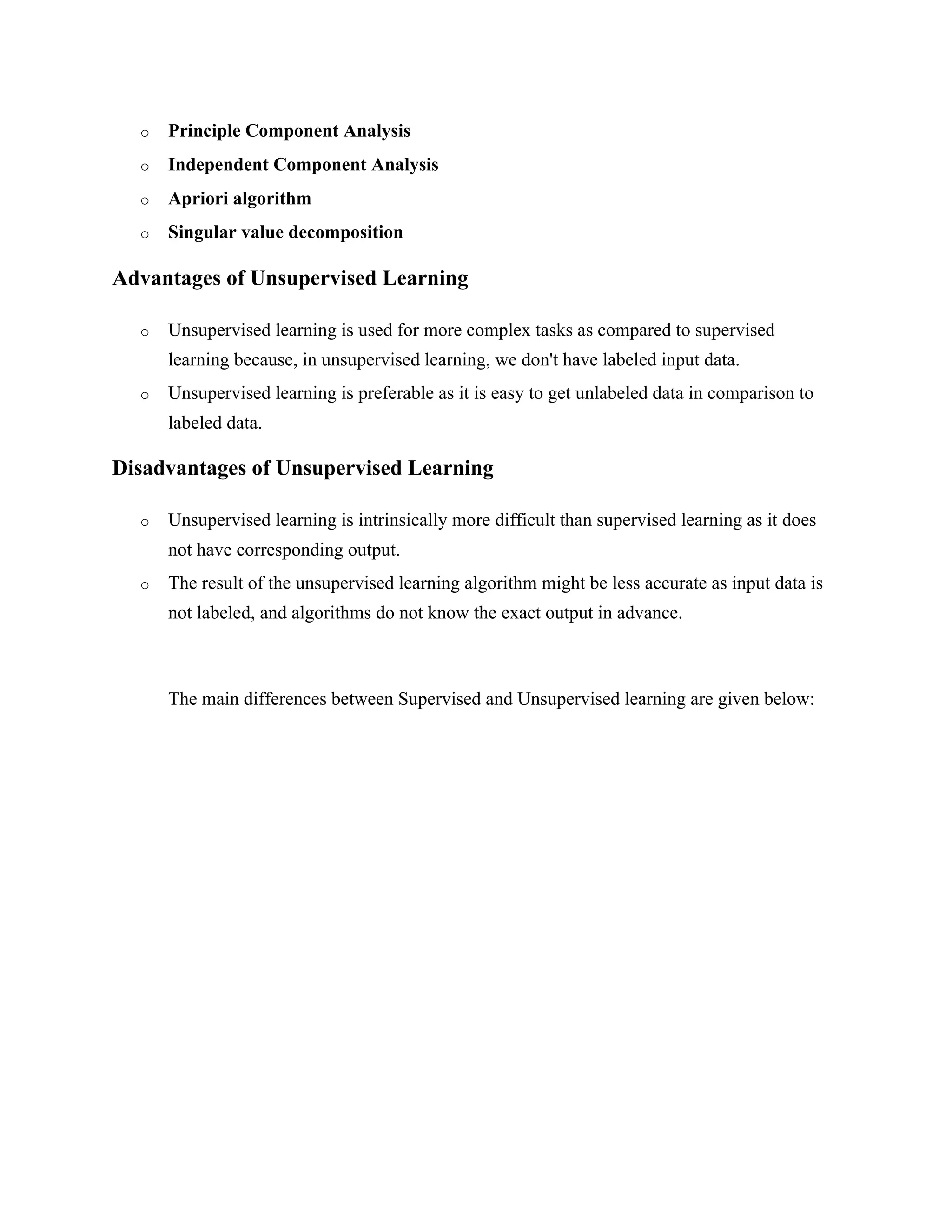 o Principle Component Analysis
o Independent Component Analysis
o Apriori algorithm
o Singular value decomposition
Advantages of Unsupervised Learning
o Unsupervised learning is used for more complex tasks as compared to supervised
learning because, in unsupervised learning, we don't have labeled input data.
o Unsupervised learning is preferable as it is easy to get unlabeled data in comparison to
labeled data.
Disadvantages of Unsupervised Learning
o Unsupervised learning is intrinsically more difficult than supervised learning as it does
not have corresponding output.
o The result of the unsupervised learning algorithm might be less accurate as input data is
not labeled, and algorithms do not know the exact output in advance.
The main differences between Supervised and Unsupervised learning are given below:
 
