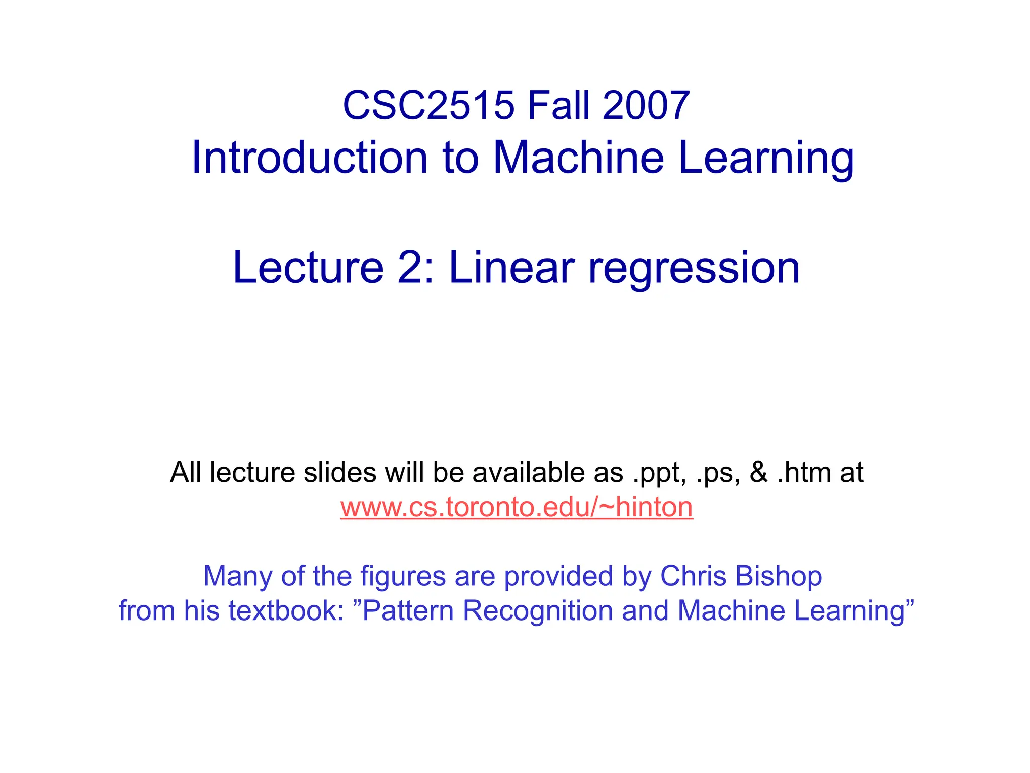 CSC2515 Fall 2007
Introduction to Machine Learning
Lecture 2: Linear regression
All lecture slides will be available as .ppt, .ps, & .htm at
www.cs.toronto.edu/~hinton
Many of the figures are provided by Chris Bishop
from his textbook: ”Pattern Recognition and Machine Learning”
 