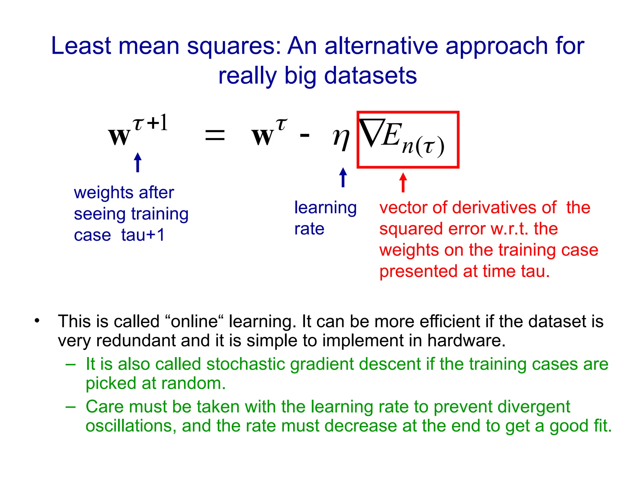 Least mean squares: An alternative approach for
really big datasets
• This is called “online“ learning. It can be more efficient if the dataset is
very redundant and it is simple to implement in hardware.
– It is also called stochastic gradient descent if the training cases are
picked at random.
– Care must be taken with the learning rate to prevent divergent
oscillations, and the rate must decrease at the end to get a good fit.
)
(
1



 n
E




w
w
weights after
seeing training
case tau+1
learning
rate
vector of derivatives of the
squared error w.r.t. the
weights on the training case
presented at time tau.
 