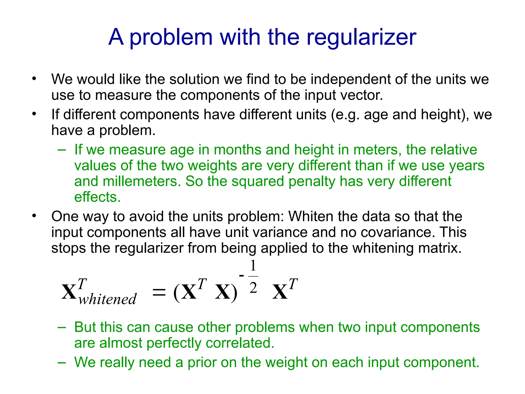 A problem with the regularizer
• We would like the solution we find to be independent of the units we
use to measure the components of the input vector.
• If different components have different units (e.g. age and height), we
have a problem.
– If we measure age in months and height in meters, the relative
values of the two weights are very different than if we use years
and millemeters. So the squared penalty has very different
effects.
• One way to avoid the units problem: Whiten the data so that the
input components all have unit variance and no covariance. This
stops the regularizer from being applied to the whitening matrix.
– But this can cause other problems when two input components
are almost perfectly correlated.
– We really need a prior on the weight on each input component.
T
T
T
whitened X
X
X
X 2
1
)
(


 