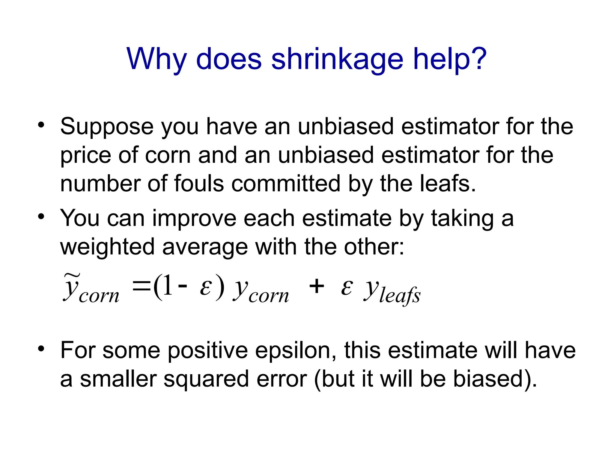 Why does shrinkage help?
• Suppose you have an unbiased estimator for the
price of corn and an unbiased estimator for the
number of fouls committed by the leafs.
• You can improve each estimate by taking a
weighted average with the other:
• For some positive epsilon, this estimate will have
a smaller squared error (but it will be biased).
leafs
corn
corn y
y
y 
 

 )
1
(
~
 