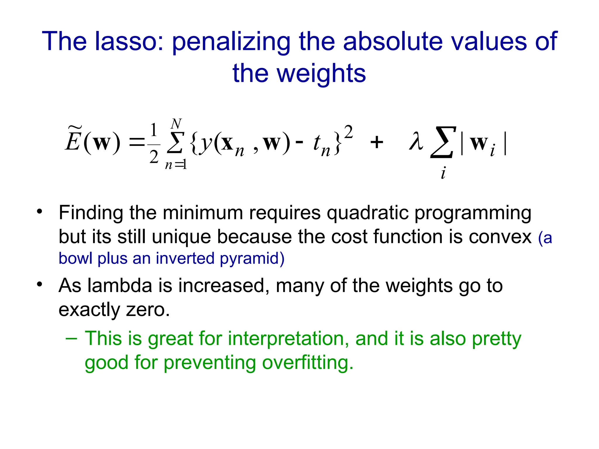The lasso: penalizing the absolute values of
the weights
• Finding the minimum requires quadratic programming
but its still unique because the cost function is convex (a
bowl plus an inverted pyramid)
• As lambda is increased, many of the weights go to
exactly zero.
– This is great for interpretation, and it is also pretty
good for preventing overfitting.






i
i
n
n t
y
E
N
n
|
|
}
)
,
(
{
)
(
~ 2
2
1
1
w
w
x
w 
 