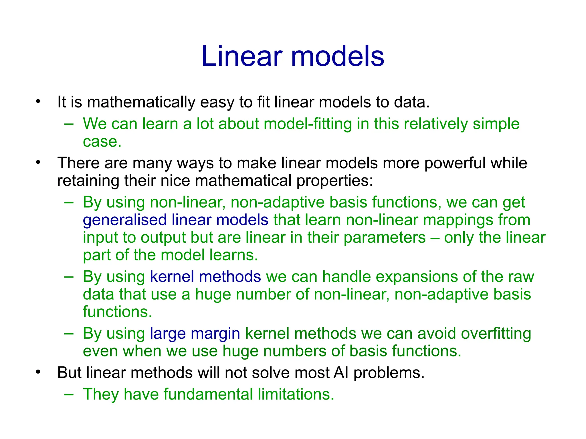 Linear models
• It is mathematically easy to fit linear models to data.
– We can learn a lot about model-fitting in this relatively simple
case.
• There are many ways to make linear models more powerful while
retaining their nice mathematical properties:
– By using non-linear, non-adaptive basis functions, we can get
generalised linear models that learn non-linear mappings from
input to output but are linear in their parameters – only the linear
part of the model learns.
– By using kernel methods we can handle expansions of the raw
data that use a huge number of non-linear, non-adaptive basis
functions.
– By using large margin kernel methods we can avoid overfitting
even when we use huge numbers of basis functions.
• But linear methods will not solve most AI problems.
– They have fundamental limitations.
 