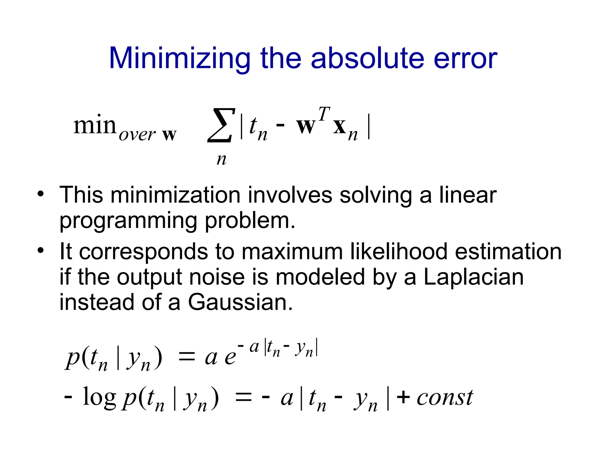 Minimizing the absolute error
• This minimization involves solving a linear
programming problem.
• It corresponds to maximum likelihood estimation
if the output noise is modeled by a Laplacian
instead of a Gaussian.
 
n
n
T
n
over t |
|
min x
w
w
const
y
t
a
y
t
p
e
a
y
t
p
n
n
n
n
y
t
a
n
n
n
n





 

|
|
)
|
(
log
)
|
( |
|
 
