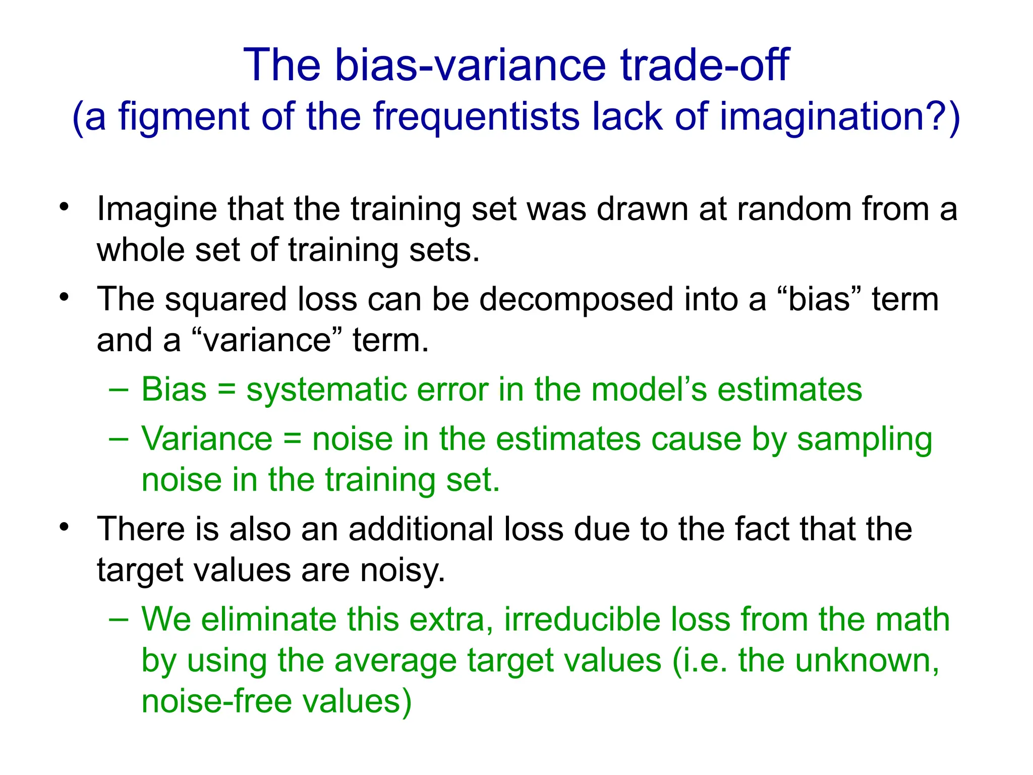 The bias-variance trade-off
(a figment of the frequentists lack of imagination?)
• Imagine that the training set was drawn at random from a
whole set of training sets.
• The squared loss can be decomposed into a “bias” term
and a “variance” term.
– Bias = systematic error in the model’s estimates
– Variance = noise in the estimates cause by sampling
noise in the training set.
• There is also an additional loss due to the fact that the
target values are noisy.
– We eliminate this extra, irreducible loss from the math
by using the average target values (i.e. the unknown,
noise-free values)
 