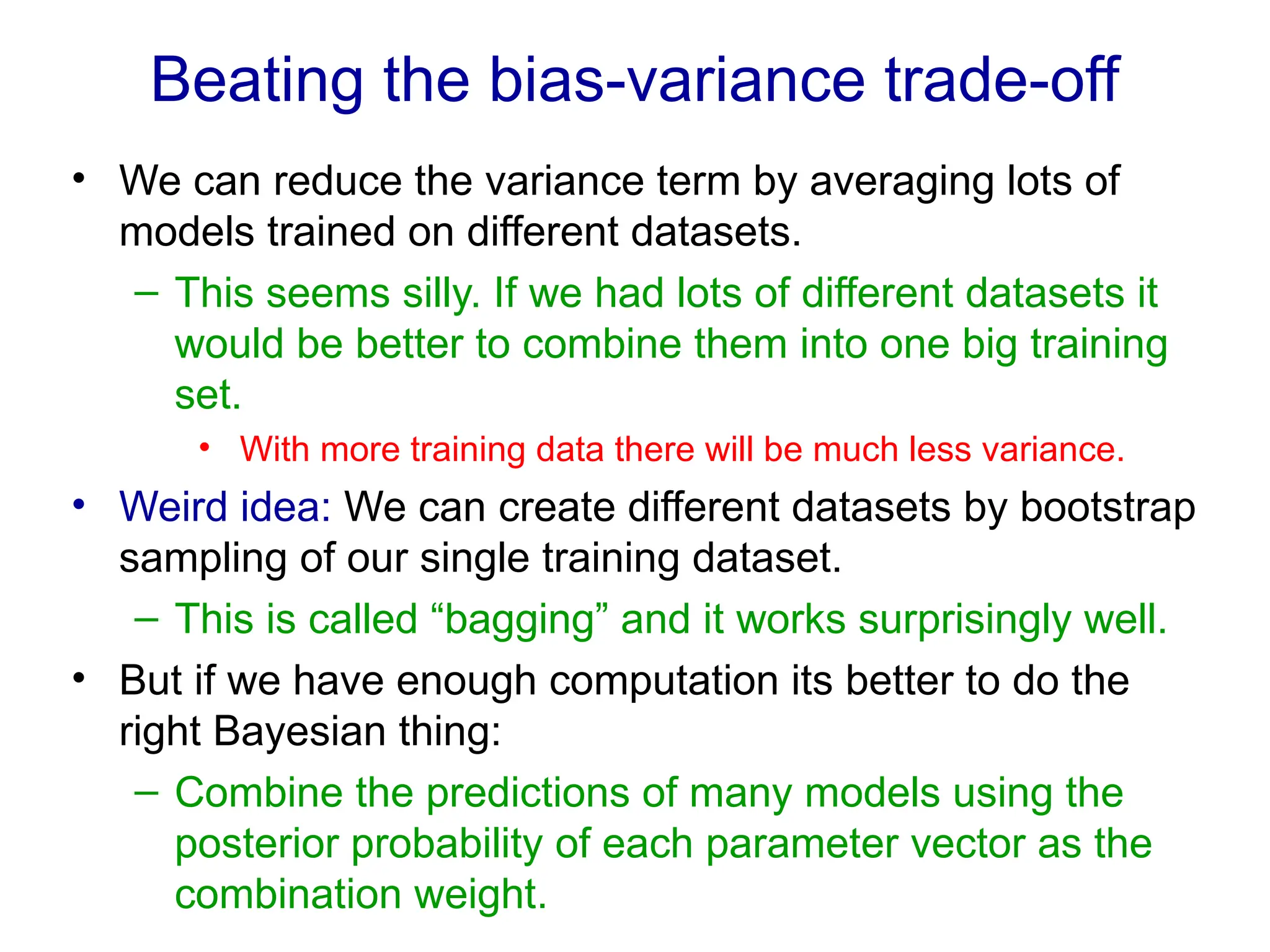 Beating the bias-variance trade-off
• We can reduce the variance term by averaging lots of
models trained on different datasets.
– This seems silly. If we had lots of different datasets it
would be better to combine them into one big training
set.
• With more training data there will be much less variance.
• Weird idea: We can create different datasets by bootstrap
sampling of our single training dataset.
– This is called “bagging” and it works surprisingly well.
• But if we have enough computation its better to do the
right Bayesian thing:
– Combine the predictions of many models using the
posterior probability of each parameter vector as the
combination weight.
 