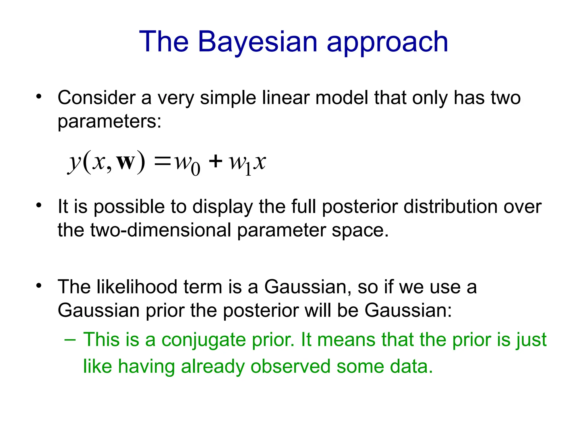 The Bayesian approach
• Consider a very simple linear model that only has two
parameters:
• It is possible to display the full posterior distribution over
the two-dimensional parameter space.
• The likelihood term is a Gaussian, so if we use a
Gaussian prior the posterior will be Gaussian:
– This is a conjugate prior. It means that the prior is just
like having already observed some data.
x
w
w
x
y 1
0
)
,
( 

w
 