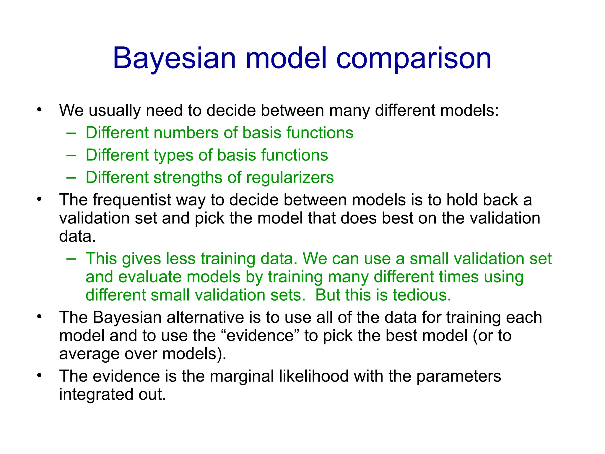 Bayesian model comparison
• We usually need to decide between many different models:
– Different numbers of basis functions
– Different types of basis functions
– Different strengths of regularizers
• The frequentist way to decide between models is to hold back a
validation set and pick the model that does best on the validation
data.
– This gives less training data. We can use a small validation set
and evaluate models by training many different times using
different small validation sets. But this is tedious.
• The Bayesian alternative is to use all of the data for training each
model and to use the “evidence” to pick the best model (or to
average over models).
• The evidence is the marginal likelihood with the parameters
integrated out.
 