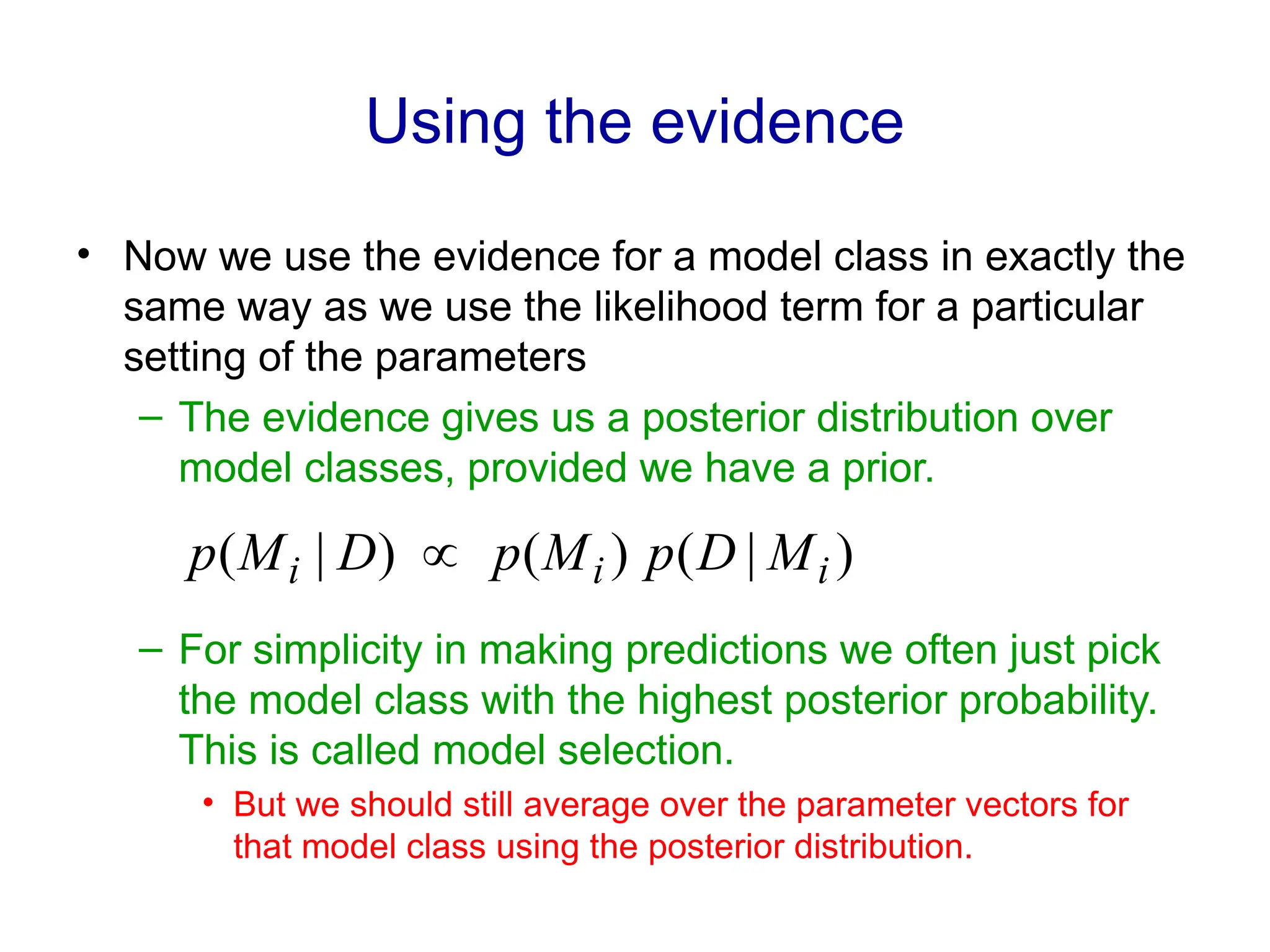 Using the evidence
• Now we use the evidence for a model class in exactly the
same way as we use the likelihood term for a particular
setting of the parameters
– The evidence gives us a posterior distribution over
model classes, provided we have a prior.
– For simplicity in making predictions we often just pick
the model class with the highest posterior probability.
This is called model selection.
• But we should still average over the parameter vectors for
that model class using the posterior distribution.
)
|
(
)
(
)
|
( i
i
i M
D
p
M
p
D
M
p 
 