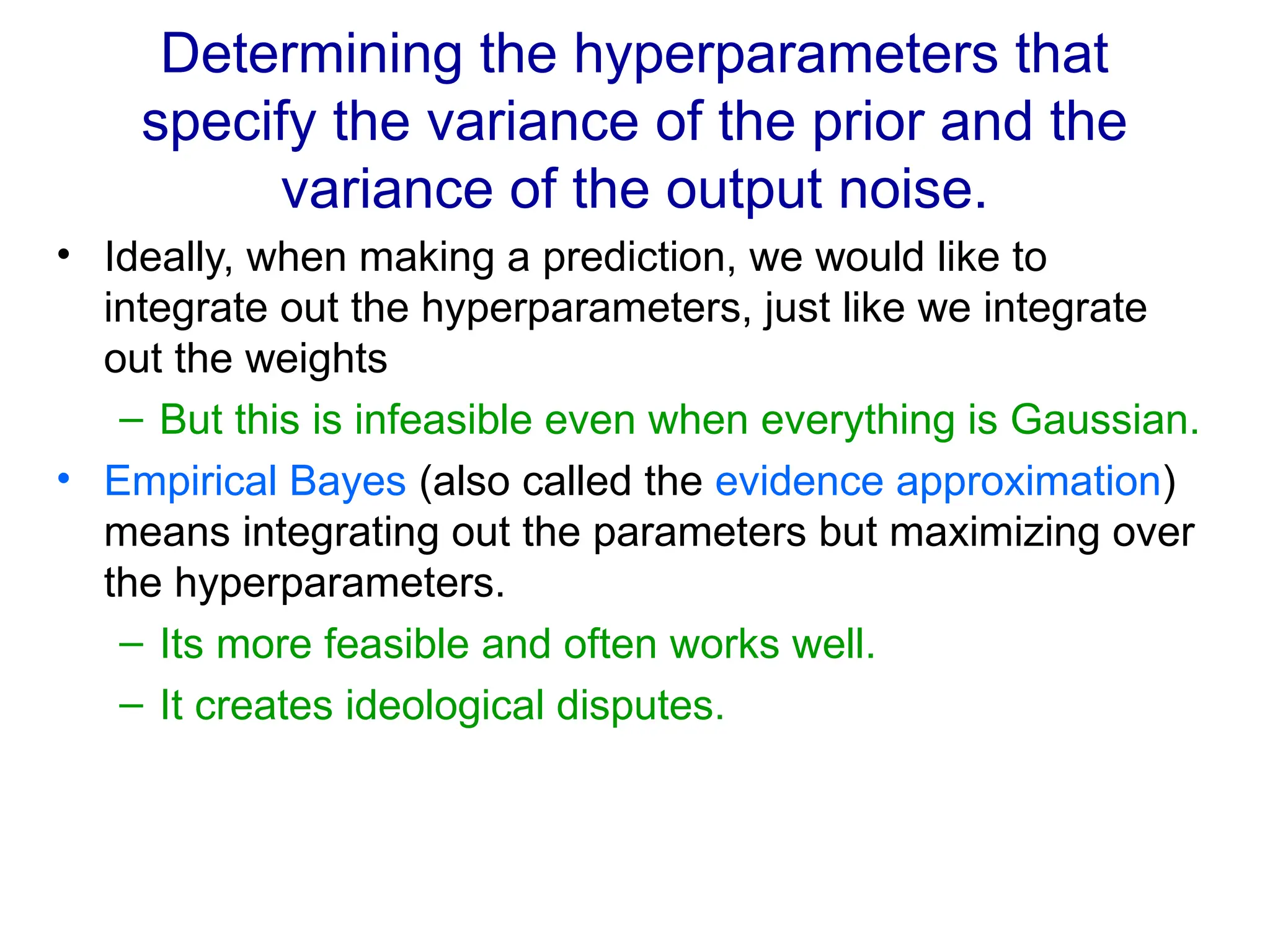 Determining the hyperparameters that
specify the variance of the prior and the
variance of the output noise.
• Ideally, when making a prediction, we would like to
integrate out the hyperparameters, just like we integrate
out the weights
– But this is infeasible even when everything is Gaussian.
• Empirical Bayes (also called the evidence approximation)
means integrating out the parameters but maximizing over
the hyperparameters.
– Its more feasible and often works well.
– It creates ideological disputes.
 