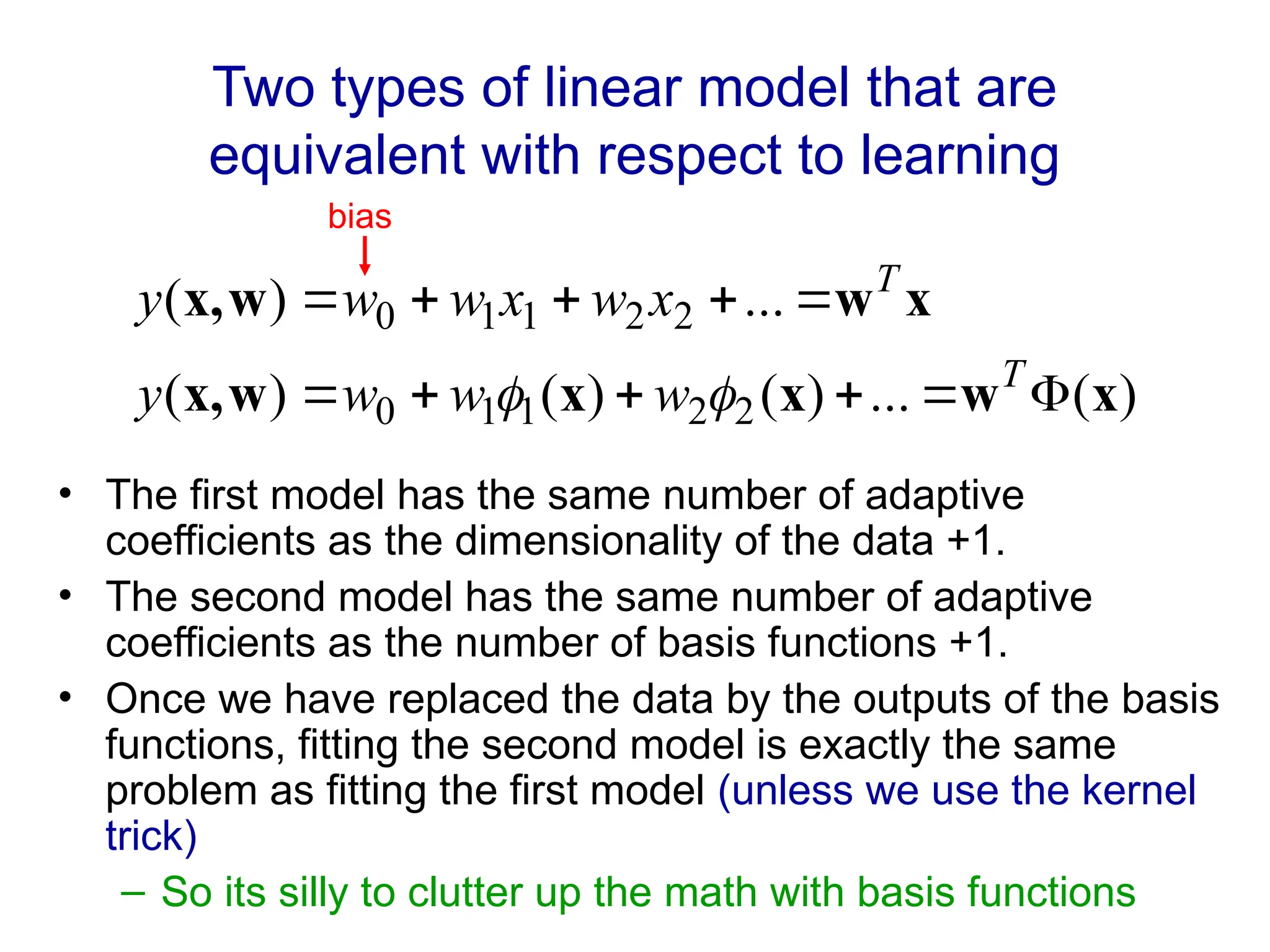 Two types of linear model that are
equivalent with respect to learning
• The first model has the same number of adaptive
coefficients as the dimensionality of the data +1.
• The second model has the same number of adaptive
coefficients as the number of basis functions +1.
• Once we have replaced the data by the outputs of the basis
functions, fitting the second model is exactly the same
problem as fitting the first model (unless we use the kernel
trick)
– So its silly to clutter up the math with basis functions
)
(
...
)
(
)
(
)
(
...
)
(
2
2
1
1
0
2
2
1
1
0
x
w
x
x
w
x,
x
w
w
x,











T
T
w
w
w
y
x
w
x
w
w
y


bias
 