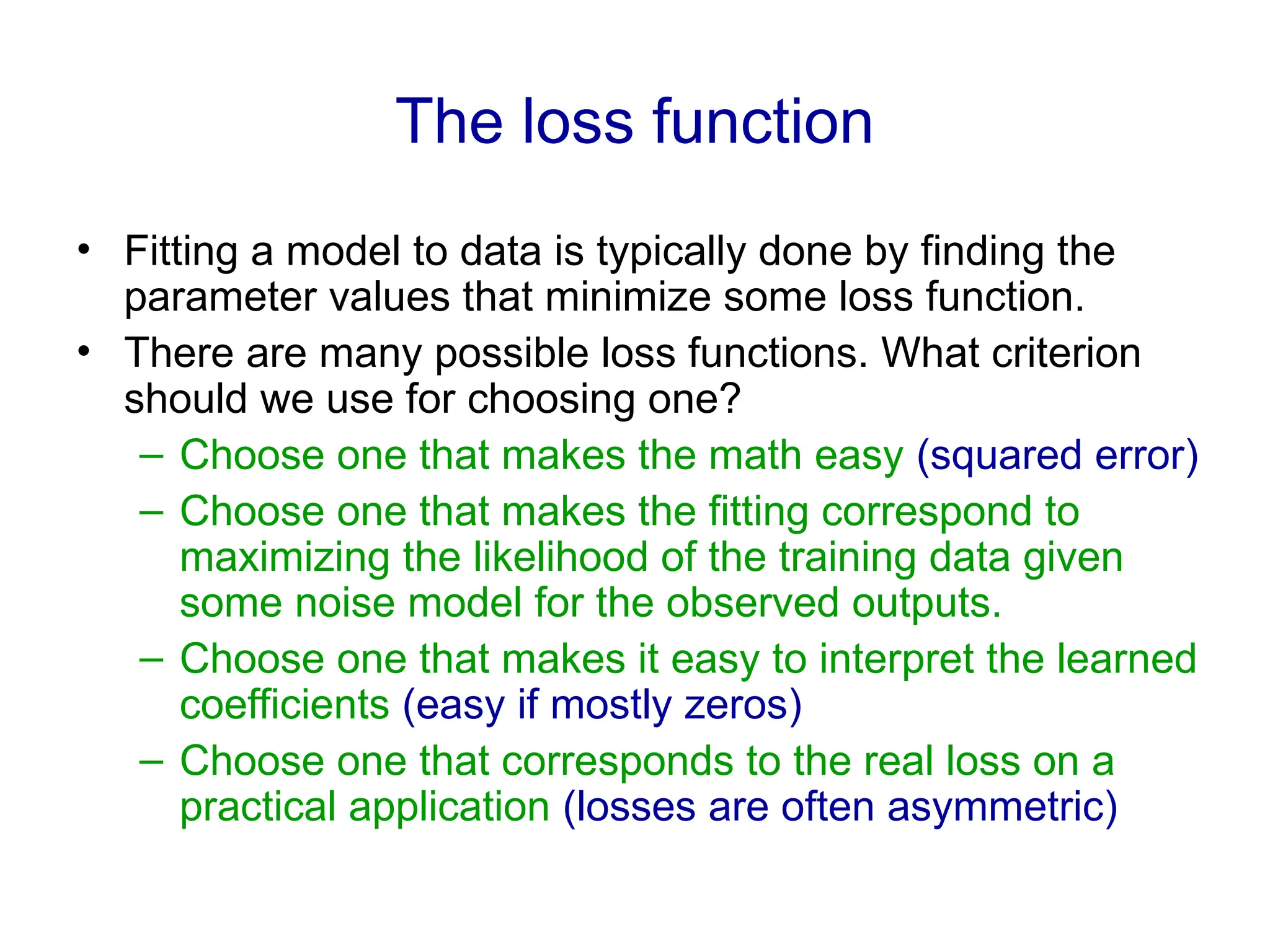 The loss function
• Fitting a model to data is typically done by finding the
parameter values that minimize some loss function.
• There are many possible loss functions. What criterion
should we use for choosing one?
– Choose one that makes the math easy (squared error)
– Choose one that makes the fitting correspond to
maximizing the likelihood of the training data given
some noise model for the observed outputs.
– Choose one that makes it easy to interpret the learned
coefficients (easy if mostly zeros)
– Choose one that corresponds to the real loss on a
practical application (losses are often asymmetric)
 