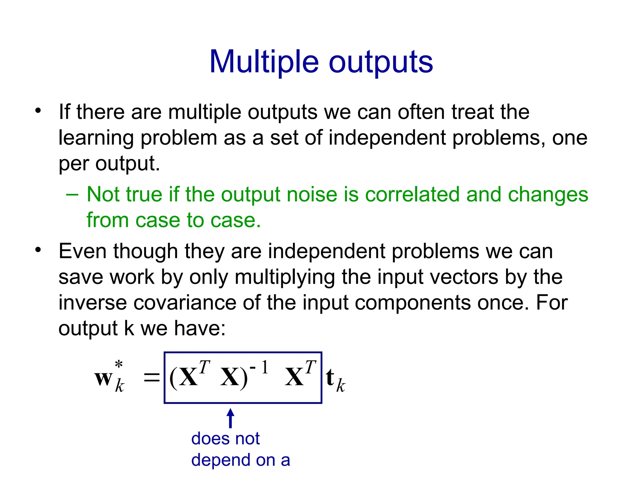 Multiple outputs
• If there are multiple outputs we can often treat the
learning problem as a set of independent problems, one
per output.
– Not true if the output noise is correlated and changes
from case to case.
• Even though they are independent problems we can
save work by only multiplying the input vectors by the
inverse covariance of the input components once. For
output k we have:
k
T
T
k t
X
X
X
w 1
*
)
( 

does not
depend on a
 