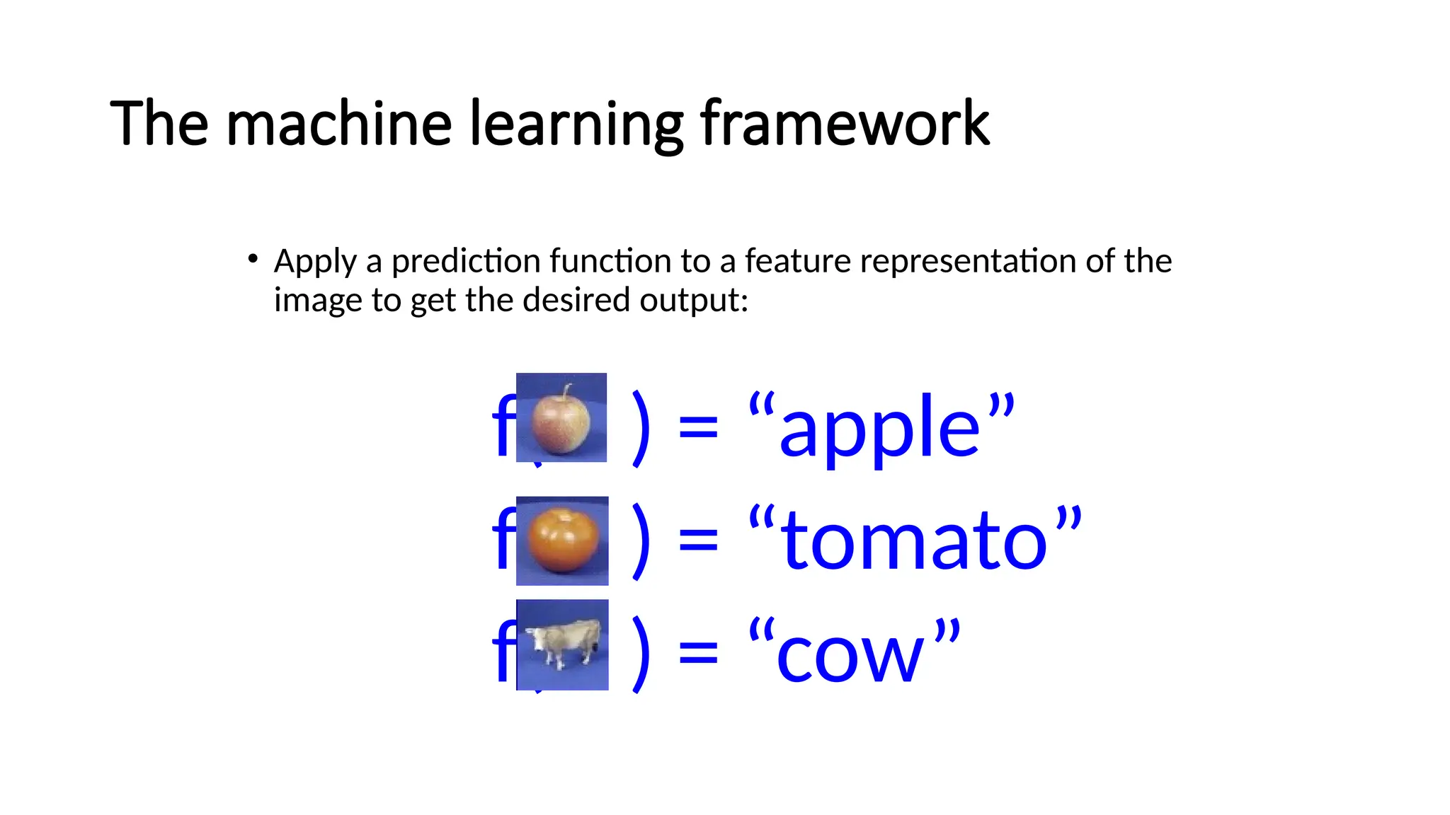 The machine learning framework
• Apply a prediction function to a feature representation of the
image to get the desired output:
f( ) = “apple”
f( ) = “tomato”
f( ) = “cow”
 