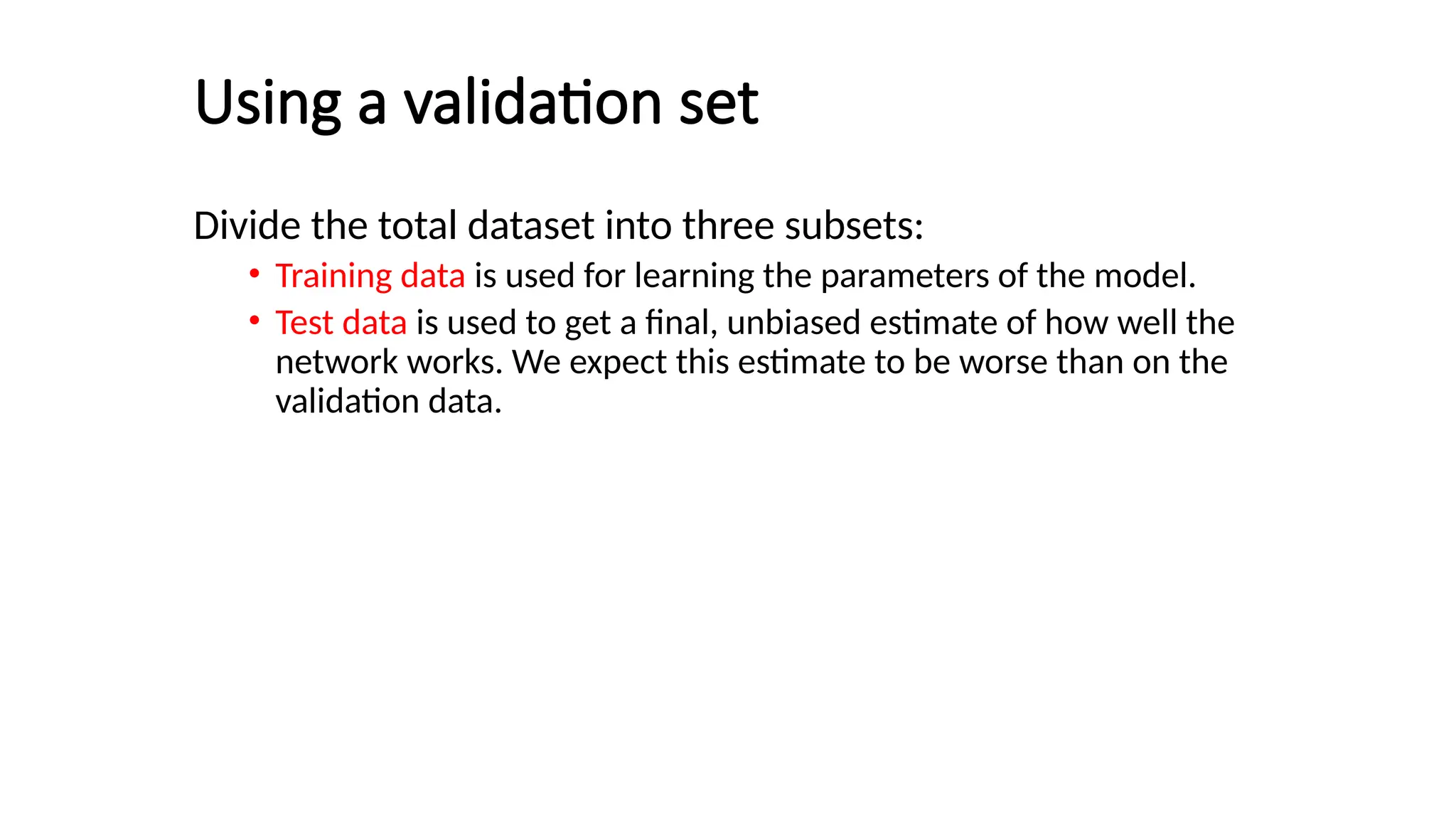 Using a validation set
Divide the total dataset into three subsets:
• Training data is used for learning the parameters of the model.
• Test data is used to get a final, unbiased estimate of how well the
network works. We expect this estimate to be worse than on the
validation data.
 